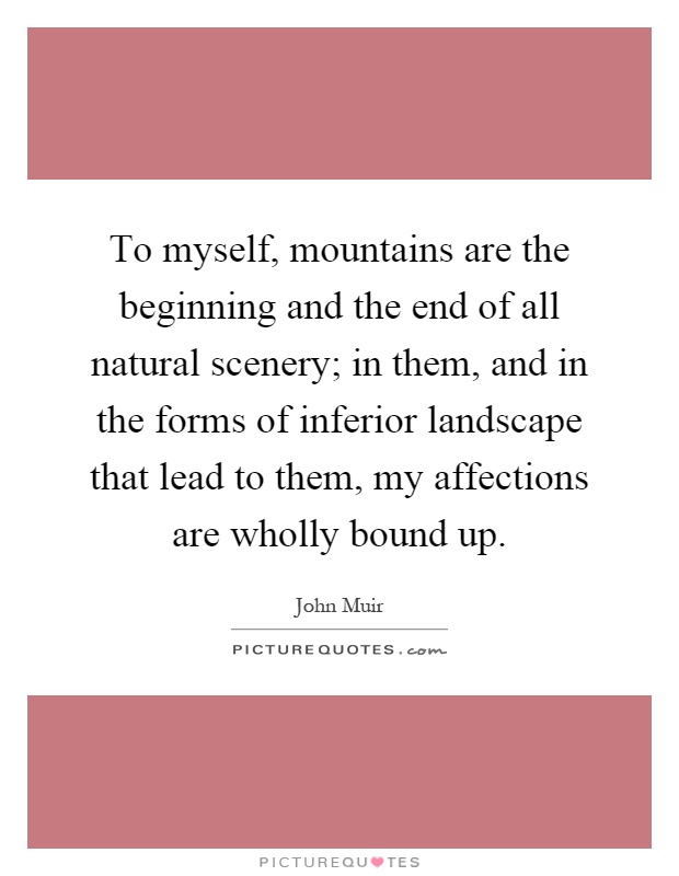 To myself, mountains are the beginning and the end of all natural scenery; in them, and in the forms of inferior landscape that lead to them, my affections are wholly bound up Picture Quote #1