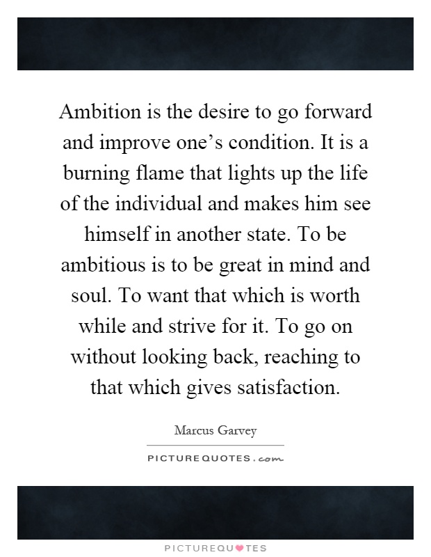 Ambition is the desire to go forward and improve one's condition. It is a burning flame that lights up the life of the individual and makes him see himself in another state. To be ambitious is to be great in mind and soul. To want that which is worth while and strive for it. To go on without looking back, reaching to that which gives satisfaction Picture Quote #1