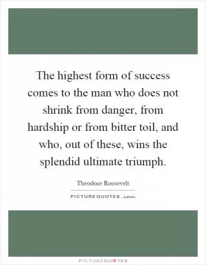 The highest form of success comes to the man who does not shrink from danger, from hardship or from bitter toil, and who, out of these, wins the splendid ultimate triumph Picture Quote #1
