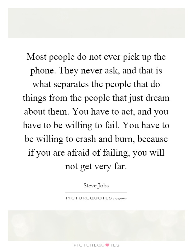 Most people do not ever pick up the phone. They never ask, and that is what separates the people that do things from the people that just dream about them. You have to act, and you have to be willing to fail. You have to be willing to crash and burn, because if you are afraid of failing, you will not get very far Picture Quote #1