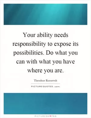 Your ability needs responsibility to expose its possibilities. Do what you can with what you have where you are Picture Quote #1