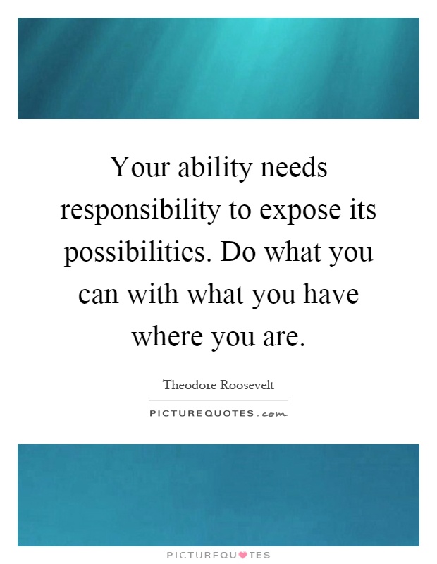 Your ability needs responsibility to expose its possibilities. Do what you can with what you have where you are Picture Quote #1