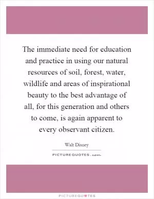 The immediate need for education and practice in using our natural resources of soil, forest, water, wildlife and areas of inspirational beauty to the best advantage of all, for this generation and others to come, is again apparent to every observant citizen Picture Quote #1