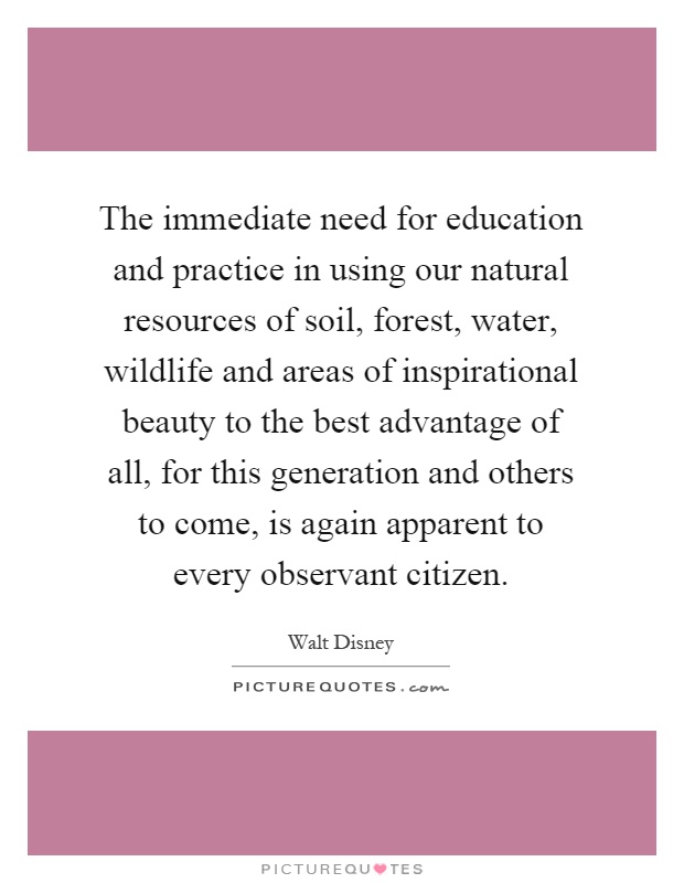 The immediate need for education and practice in using our natural resources of soil, forest, water, wildlife and areas of inspirational beauty to the best advantage of all, for this generation and others to come, is again apparent to every observant citizen Picture Quote #1