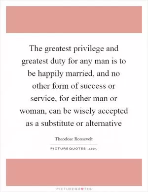 The greatest privilege and greatest duty for any man is to be happily married, and no other form of success or service, for either man or woman, can be wisely accepted as a substitute or alternative Picture Quote #1