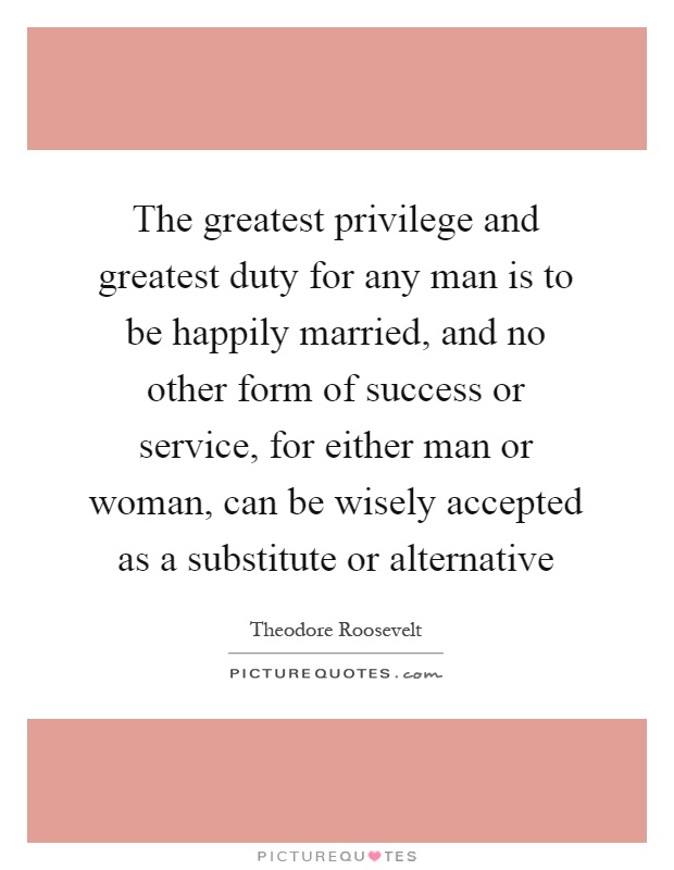 The greatest privilege and greatest duty for any man is to be happily married, and no other form of success or service, for either man or woman, can be wisely accepted as a substitute or alternative Picture Quote #1