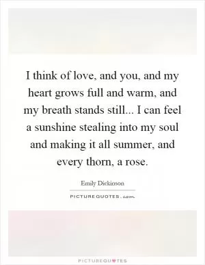 I think of love, and you, and my heart grows full and warm, and my breath stands still... I can feel a sunshine stealing into my soul and making it all summer, and every thorn, a rose Picture Quote #1