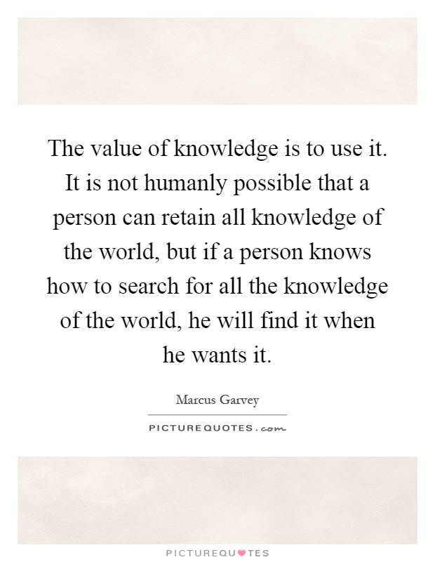 The value of knowledge is to use it. It is not humanly possible that a person can retain all knowledge of the world, but if a person knows how to search for all the knowledge of the world, he will find it when he wants it Picture Quote #1