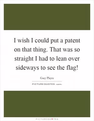 I wish I could put a patent on that thing. That was so straight I had to lean over sideways to see the flag! Picture Quote #1