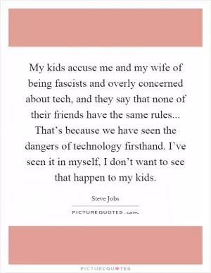 My kids accuse me and my wife of being fascists and overly concerned about tech, and they say that none of their friends have the same rules... That’s because we have seen the dangers of technology firsthand. I’ve seen it in myself, I don’t want to see that happen to my kids Picture Quote #1