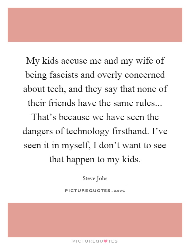 My kids accuse me and my wife of being fascists and overly concerned about tech, and they say that none of their friends have the same rules... That's because we have seen the dangers of technology firsthand. I've seen it in myself, I don't want to see that happen to my kids Picture Quote #1