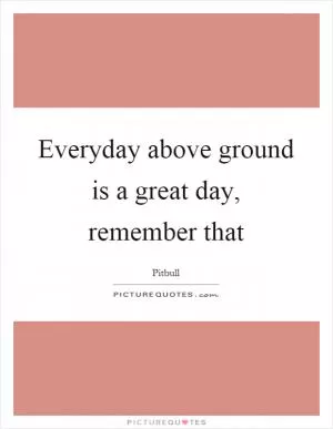 Everyday above ground is a great day, remember that Picture Quote #1