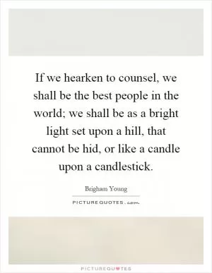 If we hearken to counsel, we shall be the best people in the world; we shall be as a bright light set upon a hill, that cannot be hid, or like a candle upon a candlestick Picture Quote #1