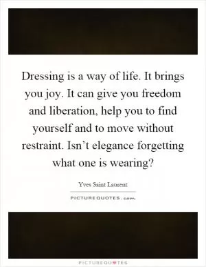 Dressing is a way of life. It brings you joy. It can give you freedom and liberation, help you to find yourself and to move without restraint. Isn’t elegance forgetting what one is wearing? Picture Quote #1