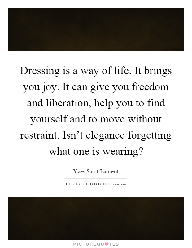 Dressing is a way of life. It brings you joy. It can give you freedom and liberation, help you to find yourself and to move without restraint. Isn't elegance forgetting what one is wearing? Picture Quote #1