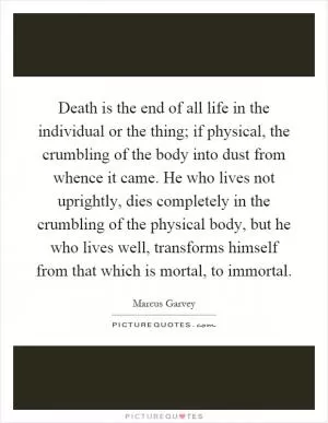 Death is the end of all life in the individual or the thing; if physical, the crumbling of the body into dust from whence it came. He who lives not uprightly, dies completely in the crumbling of the physical body, but he who lives well, transforms himself from that which is mortal, to immortal Picture Quote #1