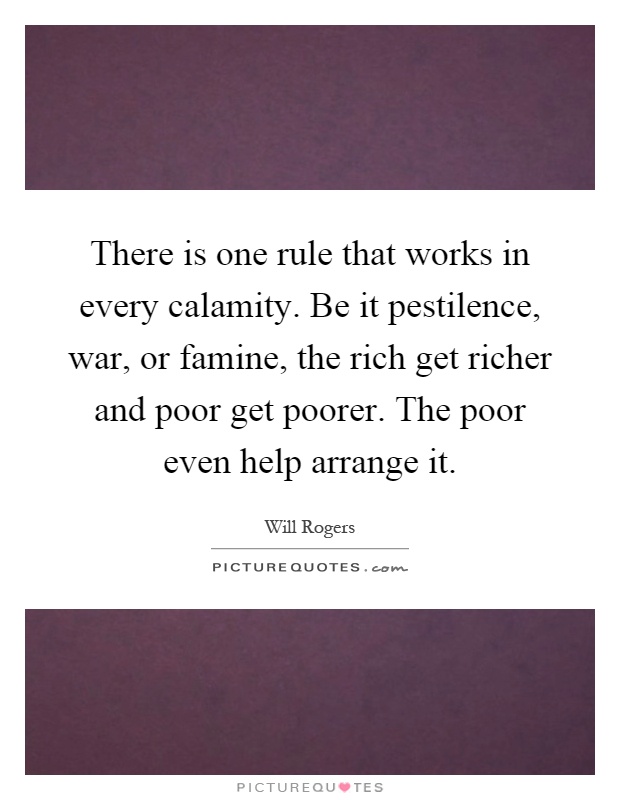 There is one rule that works in every calamity. Be it pestilence, war, or famine, the rich get richer and poor get poorer. The poor even help arrange it Picture Quote #1