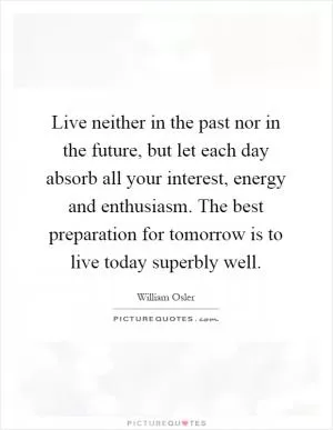 Live neither in the past nor in the future, but let each day absorb all your interest, energy and enthusiasm. The best preparation for tomorrow is to live today superbly well Picture Quote #1