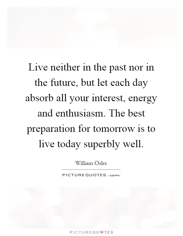 Live neither in the past nor in the future, but let each day absorb all your interest, energy and enthusiasm. The best preparation for tomorrow is to live today superbly well Picture Quote #1