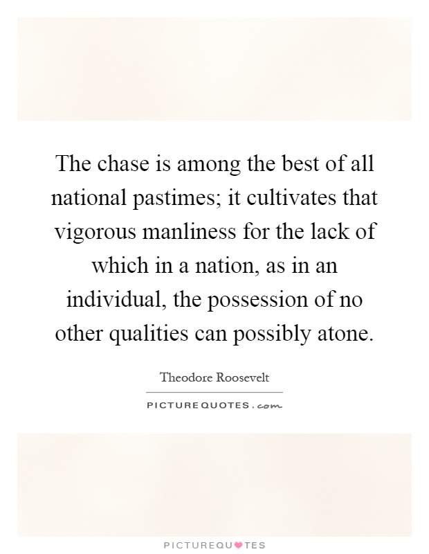 The chase is among the best of all national pastimes; it cultivates that vigorous manliness for the lack of which in a nation, as in an individual, the possession of no other qualities can possibly atone Picture Quote #1