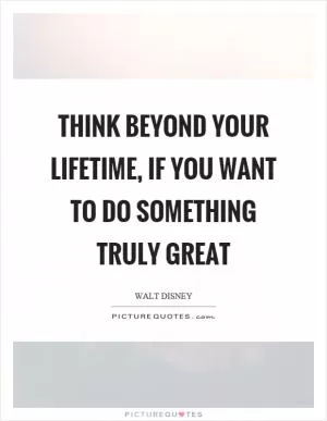Think beyond your lifetime, if you want to do something truly great Picture Quote #1