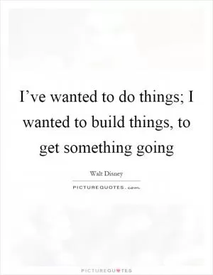 I’ve wanted to do things; I wanted to build things, to get something going Picture Quote #1