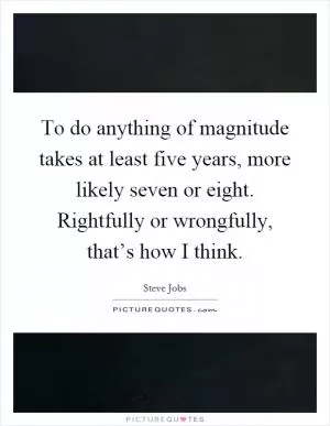 To do anything of magnitude takes at least five years, more likely seven or eight. Rightfully or wrongfully, that’s how I think Picture Quote #1