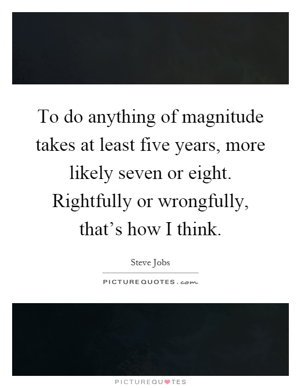 To do anything of magnitude takes at least five years, more likely seven or eight. Rightfully or wrongfully, that's how I think Picture Quote #1