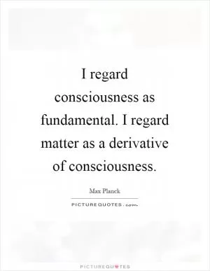 I regard consciousness as fundamental. I regard matter as a derivative of consciousness Picture Quote #1