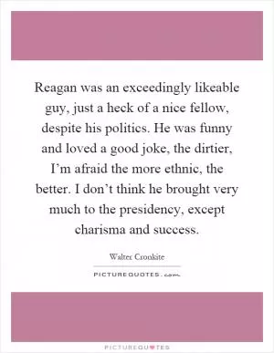 Reagan was an exceedingly likeable guy, just a heck of a nice fellow, despite his politics. He was funny and loved a good joke, the dirtier, I’m afraid the more ethnic, the better. I don’t think he brought very much to the presidency, except charisma and success Picture Quote #1