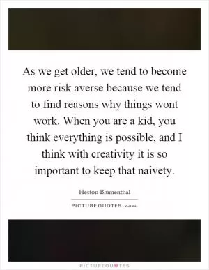 As we get older, we tend to become more risk averse because we tend to find reasons why things wont work. When you are a kid, you think everything is possible, and I think with creativity it is so important to keep that naivety Picture Quote #1