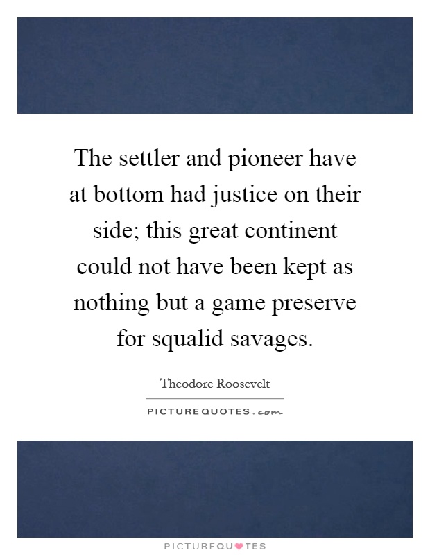 The settler and pioneer have at bottom had justice on their side; this great continent could not have been kept as nothing but a game preserve for squalid savages Picture Quote #1
