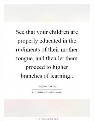 See that your children are properly educated in the rudiments of their mother tongue, and then let them proceed to higher branches of learning Picture Quote #1
