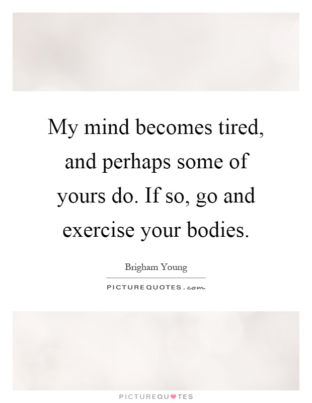 My mind becomes tired, and perhaps some of yours do. If so, go and exercise your bodies Picture Quote #1