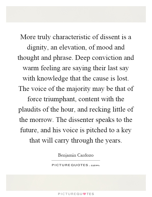 More truly characteristic of dissent is a dignity, an elevation, of mood and thought and phrase. Deep conviction and warm feeling are saying their last say with knowledge that the cause is lost. The voice of the majority may be that of force triumphant, content with the plaudits of the hour, and recking little of the morrow. The dissenter speaks to the future, and his voice is pitched to a key that will carry through the years Picture Quote #1