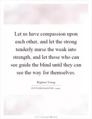Let us have compassion upon each other, and let the strong tenderly nurse the weak into strength, and let those who can see guide the blind until they can see the way for themselves Picture Quote #1