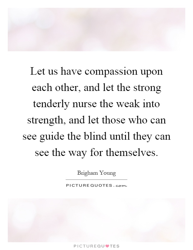 Let us have compassion upon each other, and let the strong tenderly nurse the weak into strength, and let those who can see guide the blind until they can see the way for themselves Picture Quote #1