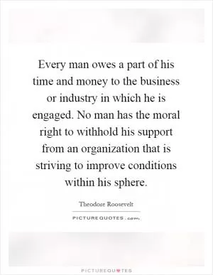 Every man owes a part of his time and money to the business or industry in which he is engaged. No man has the moral right to withhold his support from an organization that is striving to improve conditions within his sphere Picture Quote #1