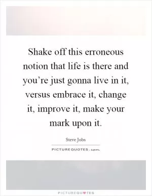Shake off this erroneous notion that life is there and you’re just gonna live in it, versus embrace it, change it, improve it, make your mark upon it Picture Quote #1