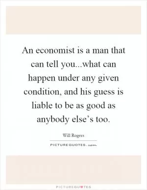 An economist is a man that can tell you...what can happen under any given condition, and his guess is liable to be as good as anybody else’s too Picture Quote #1
