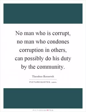 No man who is corrupt, no man who condones corruption in others, can possibly do his duty by the community Picture Quote #1