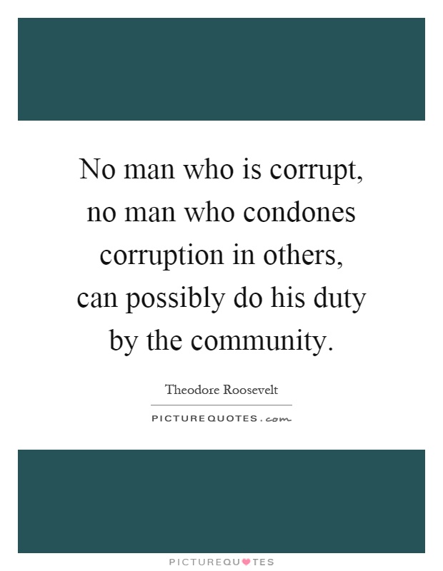 No man who is corrupt, no man who condones corruption in others, can possibly do his duty by the community Picture Quote #1