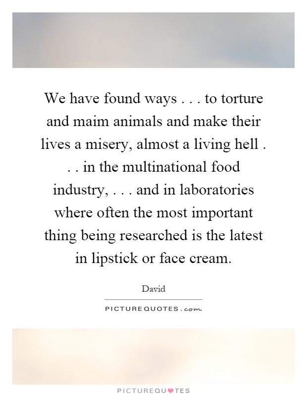 We have found ways... to torture and maim animals and make their lives a misery, almost a living hell... in the multinational food industry,... and in laboratories where often the most important thing being researched is the latest in lipstick or face cream Picture Quote #1