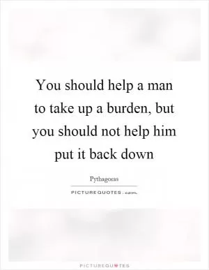 You should help a man to take up a burden, but you should not help him put it back down Picture Quote #1