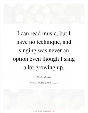 I can read music, but I have no technique, and singing was never an option even though I sang a lot growing up Picture Quote #1
