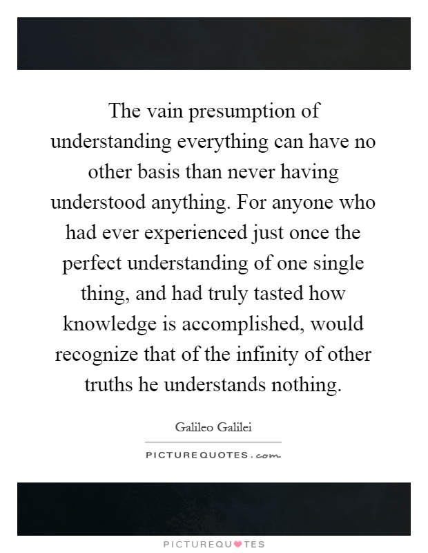 The vain presumption of understanding everything can have no other basis than never having understood anything. For anyone who had ever experienced just once the perfect understanding of one single thing, and had truly tasted how knowledge is accomplished, would recognize that of the infinity of other truths he understands nothing Picture Quote #1