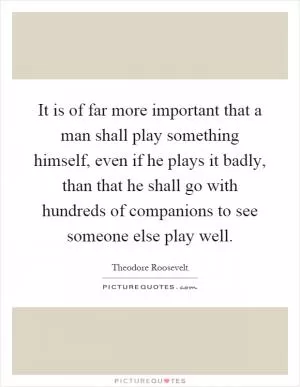 It is of far more important that a man shall play something himself, even if he plays it badly, than that he shall go with hundreds of companions to see someone else play well Picture Quote #1