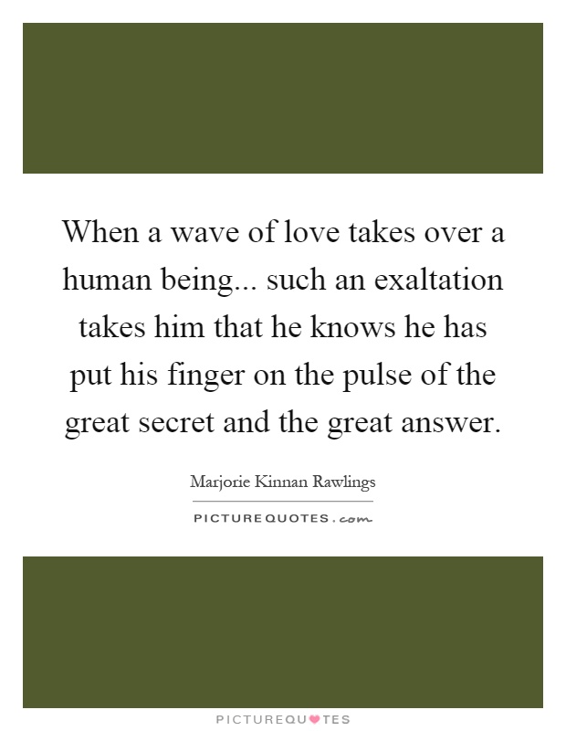 When a wave of love takes over a human being... such an exaltation takes him that he knows he has put his finger on the pulse of the great secret and the great answer Picture Quote #1
