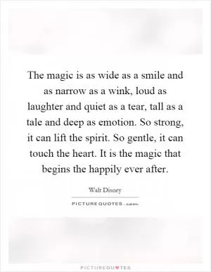 The magic is as wide as a smile and as narrow as a wink, loud as laughter and quiet as a tear, tall as a tale and deep as emotion. So strong, it can lift the spirit. So gentle, it can touch the heart. It is the magic that begins the happily ever after Picture Quote #1