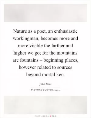 Nature as a poet, an enthusiastic workingman, becomes more and more visible the farther and higher we go; for the mountains are fountains – beginning places, however related to sources beyond mortal ken Picture Quote #1